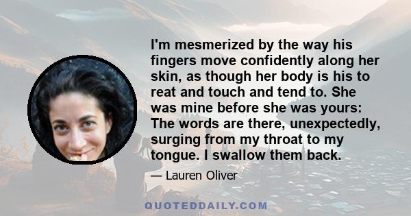 I'm mesmerized by the way his fingers move confidently along her skin, as though her body is his to reat and touch and tend to. She was mine before she was yours: The words are there, unexpectedly, surging from my