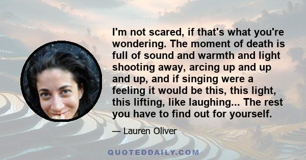 I'm not scared, if that's what you're wondering. The moment of death is full of sound and warmth and light shooting away, arcing up and up and up, and if singing were a feeling it would be this, this light, this