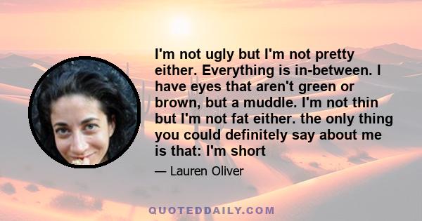 I'm not ugly but I'm not pretty either. Everything is in-between. I have eyes that aren't green or brown, but a muddle. I'm not thin but I'm not fat either. the only thing you could definitely say about me is that: I'm