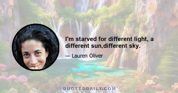 I'm starved for different light, a different sun,different sky.