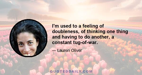 I'm used to a feeling of doubleness, of thinking one thing and having to do another, a constant tug-of-war.