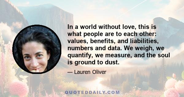 In a world without love, this is what people are to each other: values, benefits, and liabilities, numbers and data. We weigh, we quantify, we measure, and the soul is ground to dust.