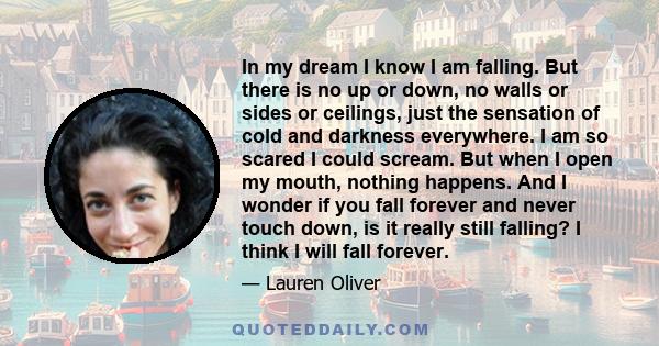 In my dream I know I am falling. But there is no up or down, no walls or sides or ceilings, just the sensation of cold and darkness everywhere. I am so scared I could scream. But when I open my mouth, nothing happens.