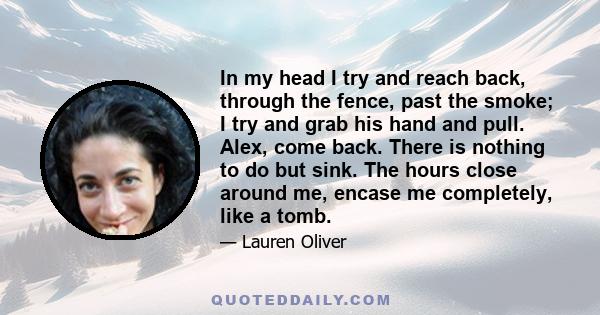 In my head I try and reach back, through the fence, past the smoke; I try and grab his hand and pull. Alex, come back. There is nothing to do but sink. The hours close around me, encase me completely, like a tomb.