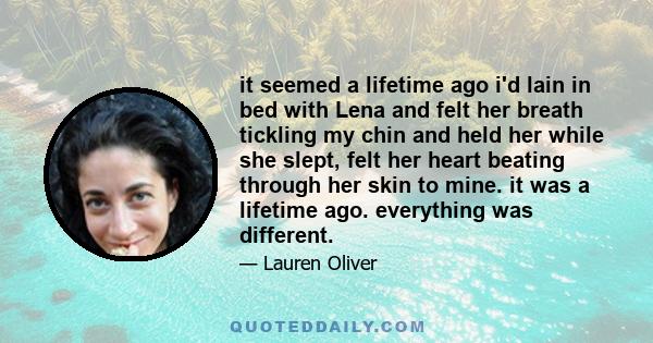 it seemed a lifetime ago i'd lain in bed with Lena and felt her breath tickling my chin and held her while she slept, felt her heart beating through her skin to mine. it was a lifetime ago. everything was different.