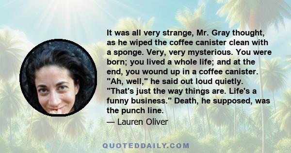 It was all very strange, Mr. Gray thought, as he wiped the coffee canister clean with a sponge. Very, very mysterious. You were born; you lived a whole life; and at the end, you wound up in a coffee canister. Ah, well,