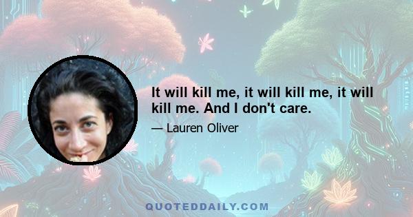 It will kill me, it will kill me, it will kill me. And I don't care.