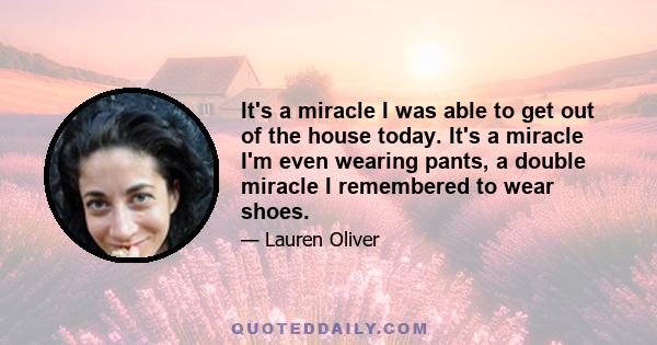 It's a miracle I was able to get out of the house today. It's a miracle I'm even wearing pants, a double miracle I remembered to wear shoes.