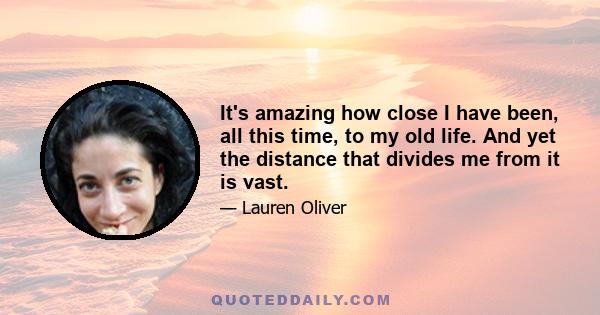 It's amazing how close I have been, all this time, to my old life. And yet the distance that divides me from it is vast.