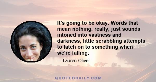 It's going to be okay. Words that mean nothing. really, just sounds intoned into vastness and darkness, little scrabbling attempts to latch on to something when we're falling.