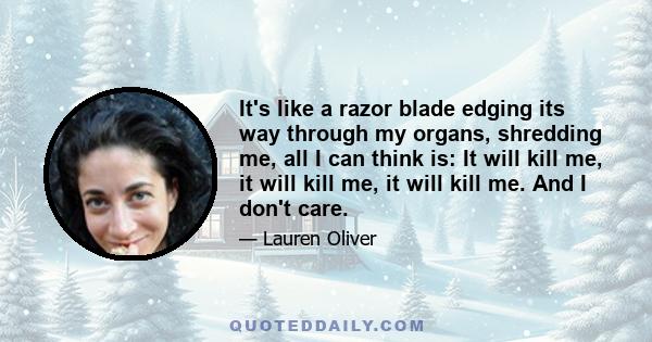 It's like a razor blade edging its way through my organs, shredding me, all I can think is: It will kill me, it will kill me, it will kill me. And I don't care.