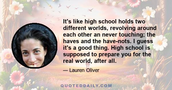 It's like high school holds two different worlds, revolving around each other an never touching; the haves and the have-nots. I guess it's a good thing. High school is supposed to prepare you for the real world, after