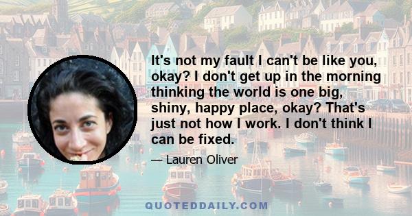 It's not my fault I can't be like you, okay? I don't get up in the morning thinking the world is one big, shiny, happy place, okay? That's just not how I work. I don't think I can be fixed.