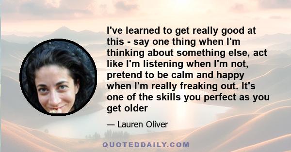 I've learned to get really good at this - say one thing when I'm thinking about something else, act like I'm listening when I'm not, pretend to be calm and happy when I'm really freaking out. It's one of the skills you