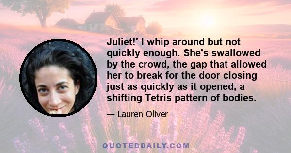 Juliet!' I whip around but not quickly enough. She's swallowed by the crowd, the gap that allowed her to break for the door closing just as quickly as it opened, a shifting Tetris pattern of bodies.