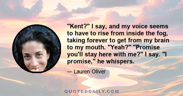 Kent? I say, and my voice seems to have to rise from inside the fog, taking forever to get from my brain to my mouth. Yeah? Promise you'll stay here with me? I say. I promise, he whispers.