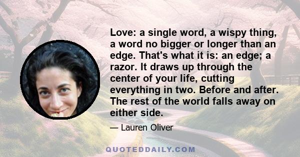 Love: a single word, a wispy thing, a word no bigger or longer than an edge. That's what it is: an edge; a razor. It draws up through the center of your life, cutting everything in two. Before and after. The rest of the 