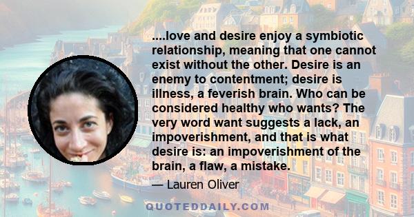 ....love and desire enjoy a symbiotic relationship, meaning that one cannot exist without the other. Desire is an enemy to contentment; desire is illness, a feverish brain. Who can be considered healthy who wants? The