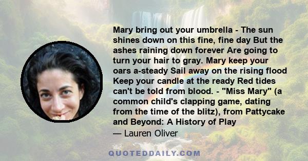 Mary bring out your umbrella - The sun shines down on this fine, fine day But the ashes raining down forever Are going to turn your hair to gray. Mary keep your oars a-steady Sail away on the rising flood Keep your