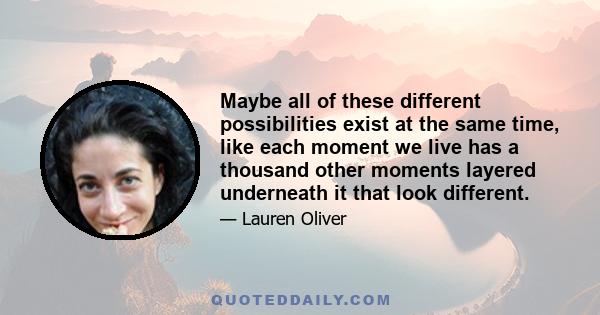 Maybe all of these different possibilities exist at the same time, like each moment we live has a thousand other moments layered underneath it that look different.