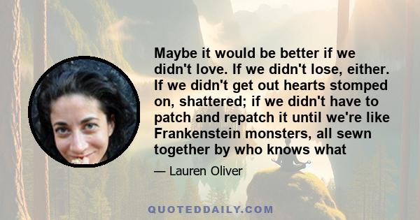 Maybe it would be better if we didn't love. If we didn't lose, either. If we didn't get out hearts stomped on, shattered; if we didn't have to patch and repatch it until we're like Frankenstein monsters, all sewn