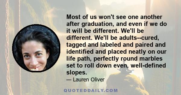 Most of us won't see one another after graduation, and even if we do it will be different. We'll be different. We'll be adults--cured, tagged and labeled and paired and identified and placed neatly on our life path,