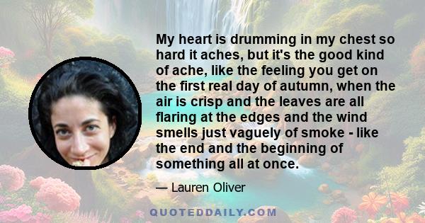 My heart is drumming in my chest so hard it aches, but it's the good kind of ache, like the feeling you get on the first real day of autumn, when the air is crisp and the leaves are all flaring at the edges and the wind 