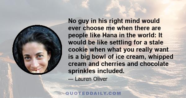 No guy in his right mind would ever choose me when there are people like Hana in the world: It would be like settling for a stale cookie when what you really want is a big bowl of ice cream, whipped cream and cherries