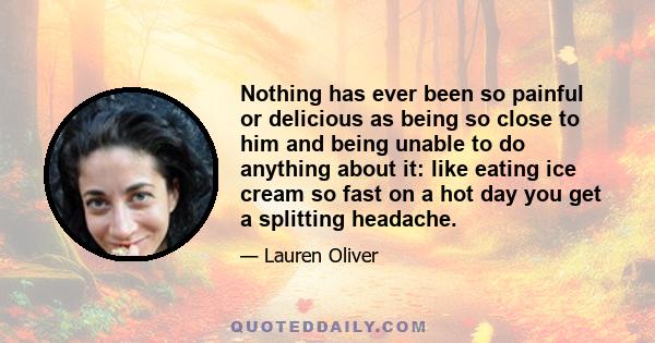 Nothing has ever been so painful or delicious as being so close to him and being unable to do anything about it: like eating ice cream so fast on a hot day you get a splitting headache.