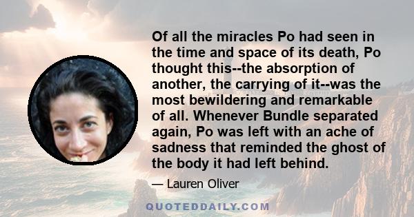 Of all the miracles Po had seen in the time and space of its death, Po thought this--the absorption of another, the carrying of it--was the most bewildering and remarkable of all. Whenever Bundle separated again, Po was 