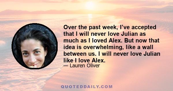 Over the past week, I’ve accepted that I will never love Julian as much as I loved Alex. But now that idea is overwhelming, like a wall between us. I will never love Julian like I love Alex.