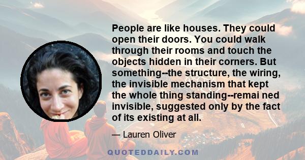 People are like houses. They could open their doors. You could walk through their rooms and touch the objects hidden in their corners. But something--the structure, the wiring, the invisible mechanism that kept the