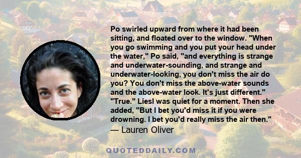 Po swirled upward from where it had been sitting, and floated over to the window. When you go swimming and you put your head under the water, Po said, and everything is strange and underwater-sounding, and strange and