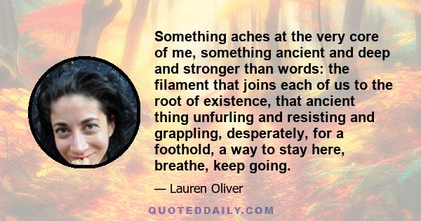 Something aches at the very core of me, something ancient and deep and stronger than words: the filament that joins each of us to the root of existence, that ancient thing unfurling and resisting and grappling,