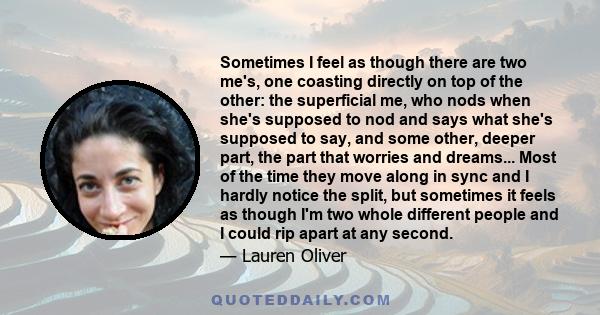 Sometimes I feel as though there are two me's, one coasting directly on top of the other: the superficial me, who nods when she's supposed to nod and says what she's supposed to say, and some other, deeper part, the