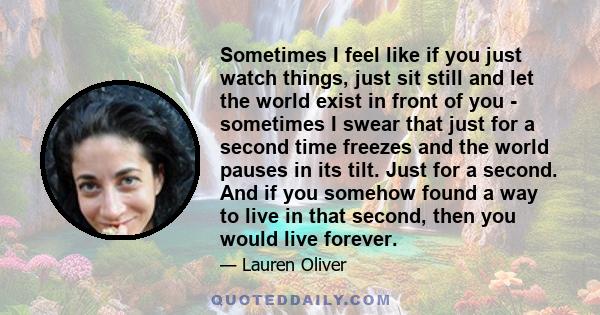 Sometimes I feel like if you just watch things, just sit still and let the world exist in front of you - sometimes I swear that just for a second time freezes and the world pauses in its tilt. Just for a second. And if