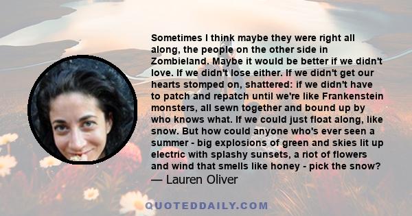 Sometimes I think maybe they were right all along, the people on the other side in Zombieland. Maybe it would be better if we didn't love. If we didn't lose either. If we didn't get our hearts stomped on, shattered: if