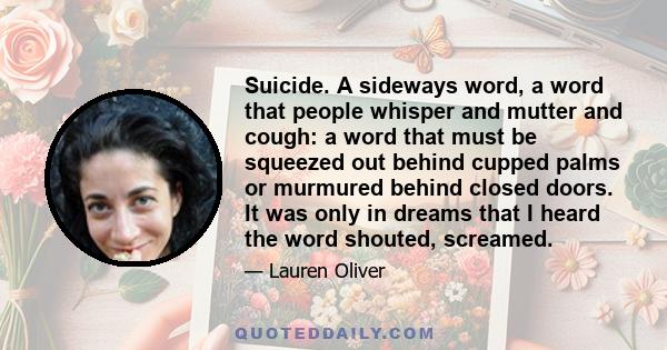 Suicide. A sideways word, a word that people whisper and mutter and cough: a word that must be squeezed out behind cupped palms or murmured behind closed doors. It was only in dreams that I heard the word shouted,