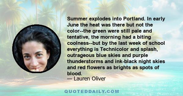 Summer explodes into Portland. In early June the heat was there but not the color--the green were still pale and tentative, the morning had a biting coolness--but by the last week of school everything is Technicolor and 