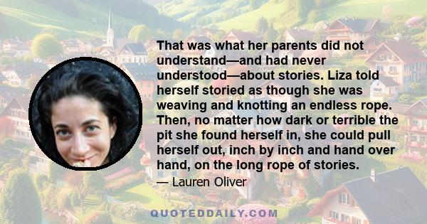 That was what her parents did not understand—and had never understood—about stories. Liza told herself storied as though she was weaving and knotting an endless rope. Then, no matter how dark or terrible the pit she