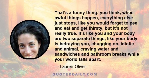 That’s a funny thing: you think, when awful things happen, everything else just stops, like you would forget to pee and eat and get thirsty, but it’s not really true. It’s like you and your body are two separate things, 