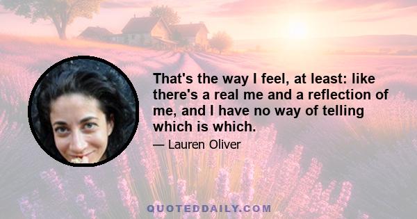 That's the way I feel, at least: like there's a real me and a reflection of me, and I have no way of telling which is which.