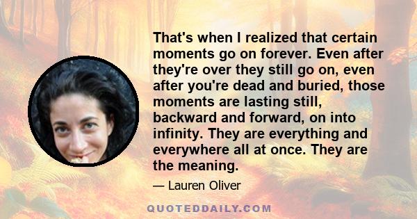 That's when I realized that certain moments go on forever. Even after they're over they still go on, even after you're dead and buried, those moments are lasting still, backward and forward, on into infinity. They are