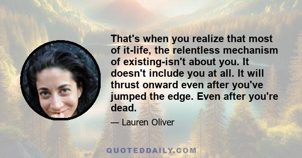 That's when you realize that most of it-life, the relentless mechanism of existing-isn't about you. It doesn't include you at all. It will thrust onward even after you've jumped the edge. Even after you're dead.