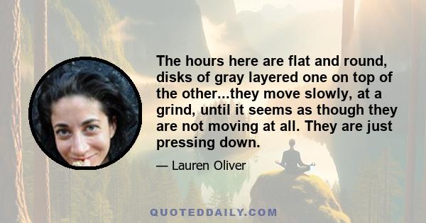 The hours here are flat and round, disks of gray layered one on top of the other...they move slowly, at a grind, until it seems as though they are not moving at all. They are just pressing down.