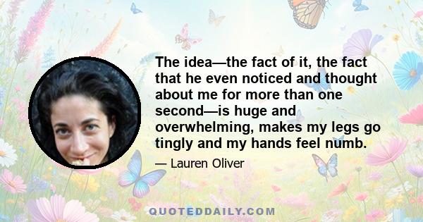 The idea—the fact of it, the fact that he even noticed and thought about me for more than one second—is huge and overwhelming, makes my legs go tingly and my hands feel numb.