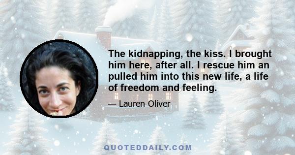 The kidnapping, the kiss. I brought him here, after all. I rescue him an pulled him into this new life, a life of freedom and feeling.