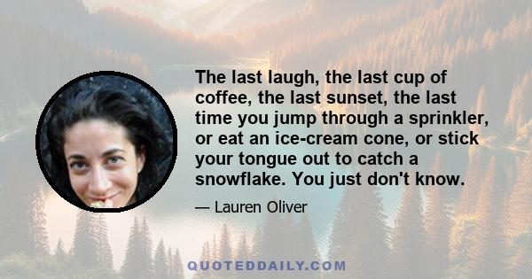 The last laugh, the last cup of coffee, the last sunset, the last time you jump through a sprinkler, or eat an ice-cream cone, or stick your tongue out to catch a snowflake. You just don't know.