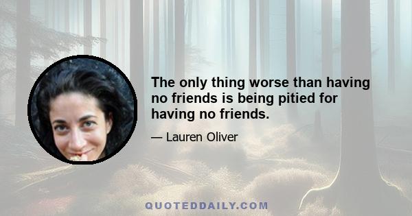 The only thing worse than having no friends is being pitied for having no friends.