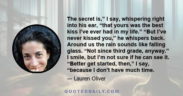 The secret is,” I say, whispering right into his ear, “that yours was the best kiss I’ve ever had in my life.” “But I’ve never kissed you,” he whispers back. Around us the rain sounds like falling glass. “Not since